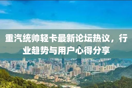 重汽統(tǒng)帥輕卡最新論壇熱議，行業(yè)趨勢與用戶心得分享
