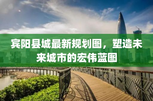 賓陽縣城最新規(guī)劃圖，塑造未來城市的宏偉藍(lán)圖