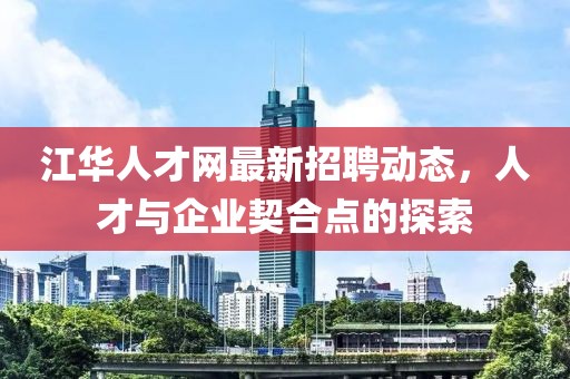 江華人才網(wǎng)最新招聘動態(tài)，人才與企業(yè)契合點的探索
