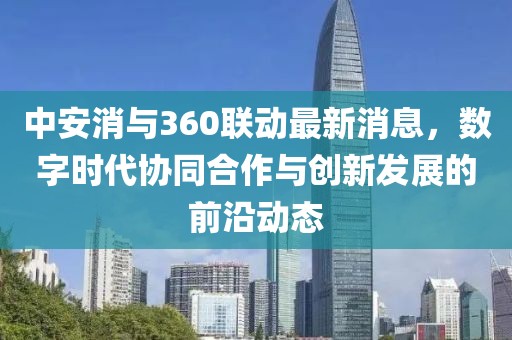 中安消與360聯(lián)動(dòng)最新消息，數(shù)字時(shí)代協(xié)同合作與創(chuàng)新發(fā)展的前沿動(dòng)態(tài)