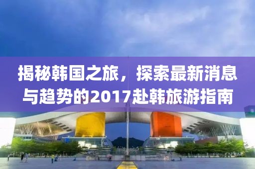 揭秘韓國(guó)之旅，探索最新消息與趨勢(shì)的2017赴韓旅游指南