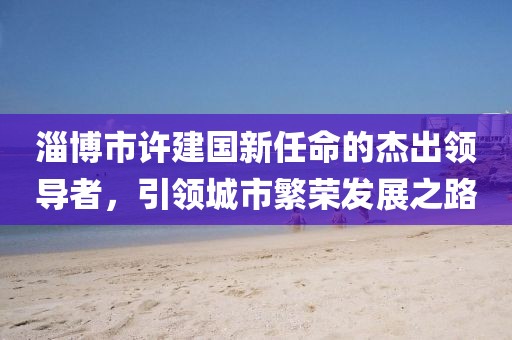 淄博市許建國新任命的杰出領(lǐng)導(dǎo)者，引領(lǐng)城市繁榮發(fā)展之路