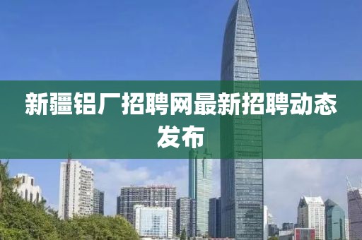 新疆鋁廠招聘網(wǎng)最新招聘動(dòng)態(tài)發(fā)布