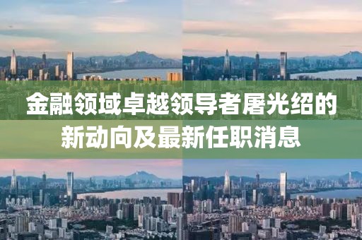 金融領(lǐng)域卓越領(lǐng)導(dǎo)者屠光紹的新動向及最新任職消息