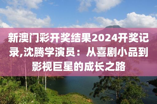 新澳門彩開獎結果2024開獎記錄,沈騰學演員:從喜劇小品到影視巨星的成長之路