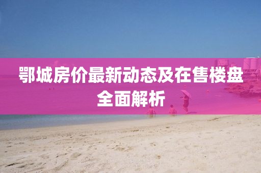 鄂城房價最新動態(tài)及在售樓盤全面解析