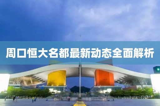 周口恒大名都最新動(dòng)態(tài)全面解析