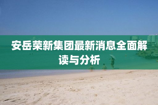 安岳榮新集團(tuán)最新消息全面解讀與分析
