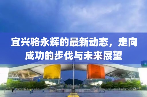 宜興駱永輝的最新動(dòng)態(tài)，走向成功的步伐與未來展望