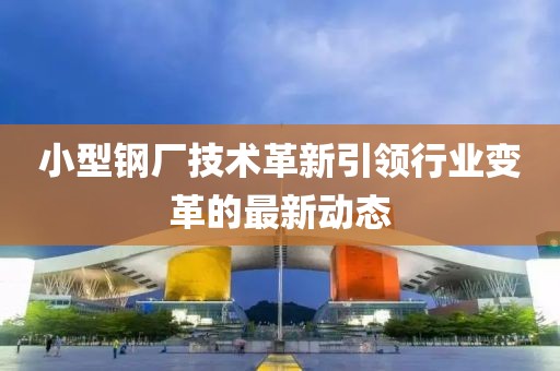小型鋼廠技術革新引領行業(yè)變革的最新動態(tài)