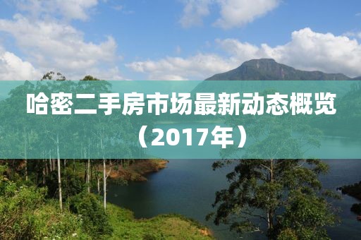 哈密二手房市場最新動態(tài)概覽（2017年）