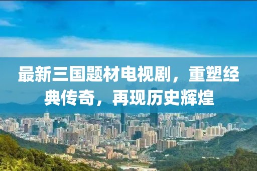 最新三國(guó)題材電視劇，重塑經(jīng)典傳奇，再現(xiàn)歷史輝煌