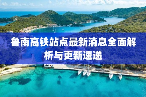 魯南高鐵站點最新消息全面解析與更新速遞