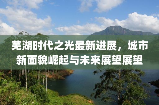 蕪湖時(shí)代之光最新進(jìn)展，城市新面貌崛起與未來(lái)展望展望