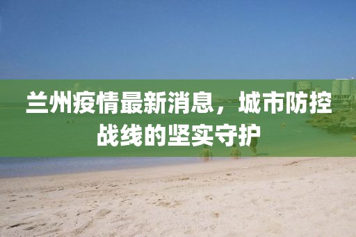蘭州疫情最新消息，城市防控戰(zhàn)線的堅(jiān)實(shí)守護(hù)