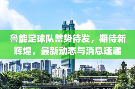 魯能足球隊蓄勢待發(fā)，期待新輝煌，最新動態(tài)與消息速遞