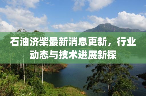 石油濟柴最新消息更新，行業(yè)動態(tài)與技術(shù)進展新探