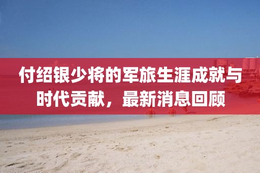 付紹銀少將的軍旅生涯成就與時代貢獻(xiàn)，最新消息回顧