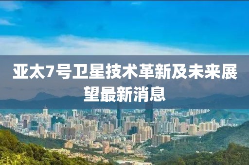 亞太7號衛(wèi)星技術(shù)革新及未來展望最新消息