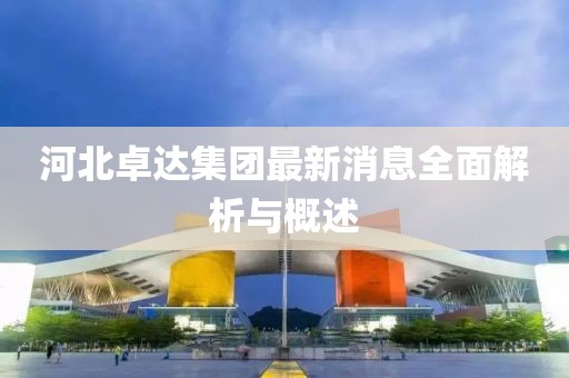 河北卓達(dá)集團(tuán)最新消息全面解析與概述