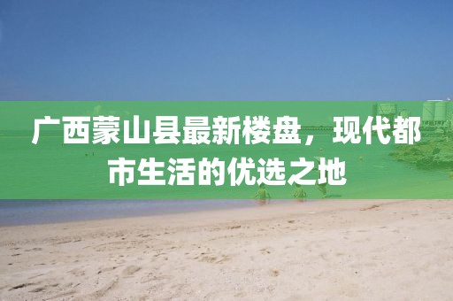 廣西蒙山縣最新樓盤(pán)，現(xiàn)代都市生活的優(yōu)選之地