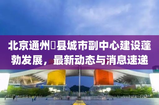 北京通州漷縣城市副中心建設(shè)蓬勃發(fā)展，最新動(dòng)態(tài)與消息速遞
