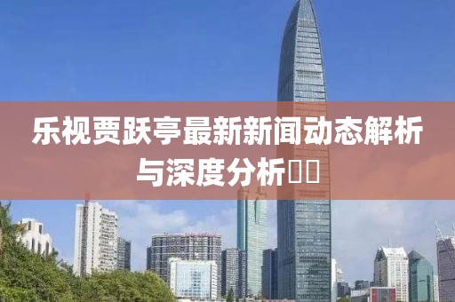 樂視賈躍亭最新新聞動(dòng)態(tài)解析與深度分析??