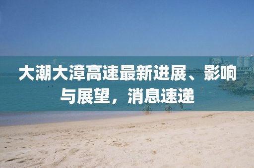 大潮大漳高速最新進(jìn)展、影響與展望，消息速遞