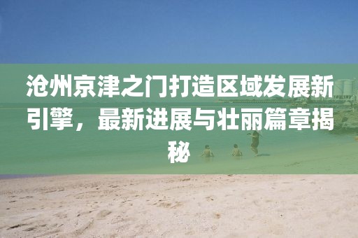 滄州京津之門打造區(qū)域發(fā)展新引擎，最新進(jìn)展與壯麗篇章揭秘