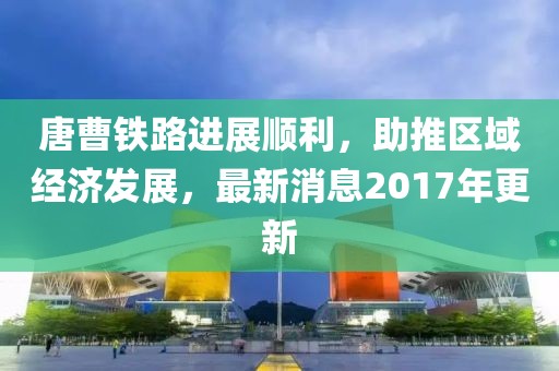 唐曹鐵路進展順利，助推區(qū)域經濟發(fā)展，最新消息2017年更新