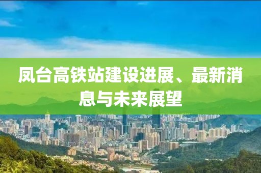 鳳臺高鐵站建設(shè)進(jìn)展、最新消息與未來展望