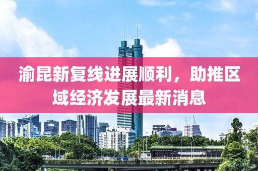 渝昆新復線進展順利，助推區(qū)域經濟發(fā)展最新消息