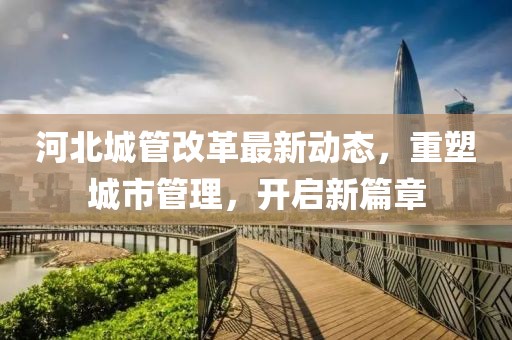 河北城管改革最新動(dòng)態(tài)，重塑城市管理，開(kāi)啟新篇章