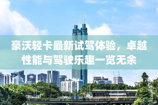 豪沃輕卡最新試駕體驗(yàn)，卓越性能與駕駛樂(lè)趣一覽無(wú)余