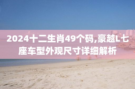 2024十二生肖49個(gè)碼,豪越L七座車型外觀尺寸詳細(xì)解析