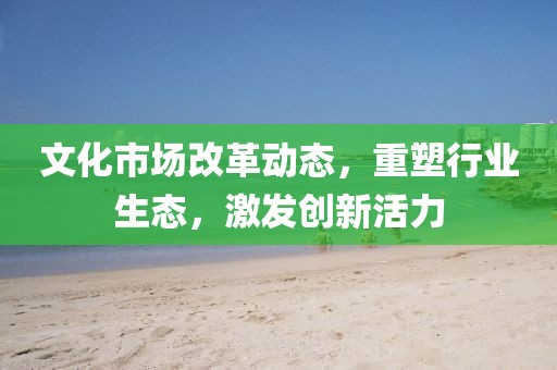 文化市場(chǎng)改革動(dòng)態(tài)，重塑行業(yè)生態(tài)，激發(fā)創(chuàng)新活力