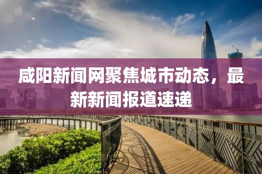 咸陽新聞網(wǎng)聚焦城市動態(tài)，最新新聞報道速遞
