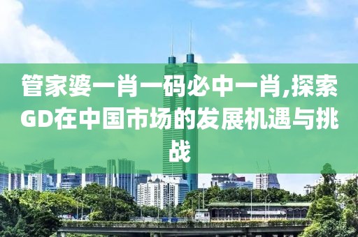 管家婆一肖一碼必中一肖,探索GD在中國(guó)市場(chǎng)的發(fā)展機(jī)遇與挑戰(zhàn)