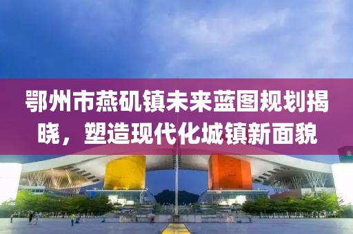 鄂州市燕磯鎮(zhèn)未來(lái)藍(lán)圖規(guī)劃揭曉，塑造現(xiàn)代化城鎮(zhèn)新面貌