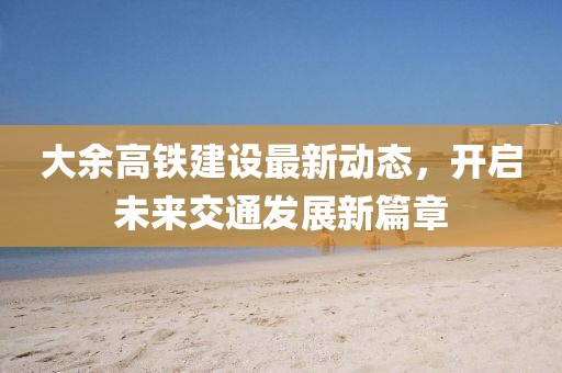 大余高鐵建設(shè)最新動(dòng)態(tài)，開(kāi)啟未來(lái)交通發(fā)展新篇章