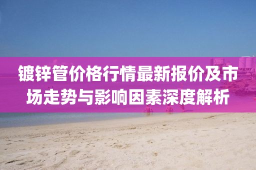 鍍鋅管價格行情最新報價及市場走勢與影響因素深度解析