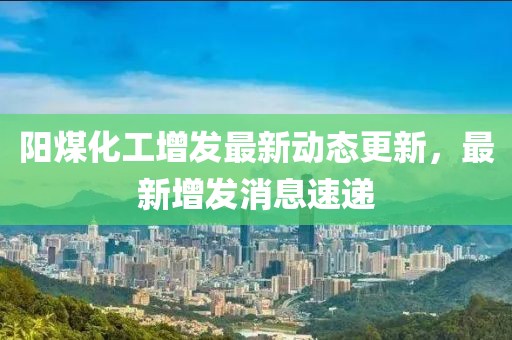 陽煤化工增發(fā)最新動態(tài)更新，最新增發(fā)消息速遞