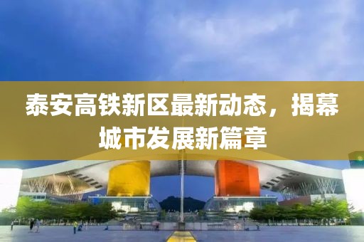 泰安高鐵新區(qū)最新動(dòng)態(tài)，揭幕城市發(fā)展新篇章