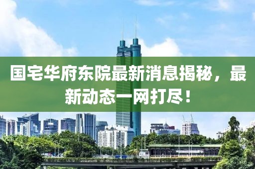 國宅華府東院最新消息揭秘，最新動態(tài)一網(wǎng)打盡！