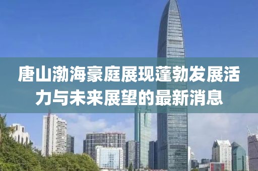 唐山渤海豪庭展現(xiàn)蓬勃發(fā)展活力與未來展望的最新消息
