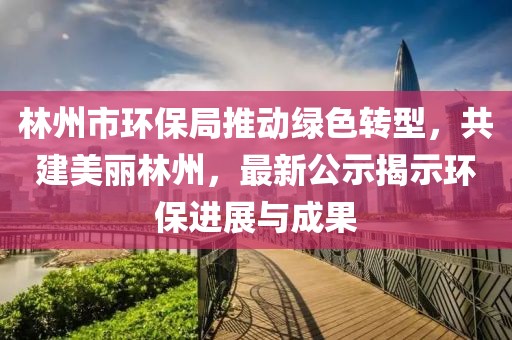 林州市環(huán)保局推動(dòng)綠色轉(zhuǎn)型，共建美麗林州，最新公示揭示環(huán)保進(jìn)展與成果
