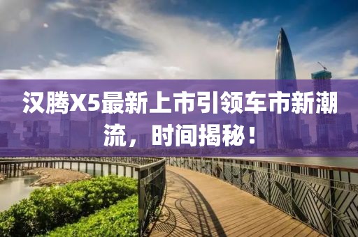 漢騰X5最新上市引領(lǐng)車市新潮流，時(shí)間揭秘！