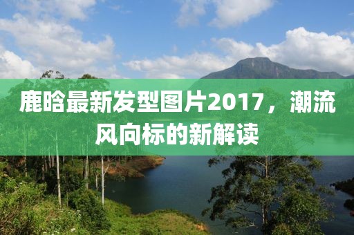 鹿晗最新發(fā)型圖片2017，潮流風(fēng)向標(biāo)的新解讀