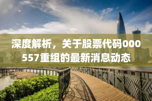 深度解析，關(guān)于股票代碼000557重組的最新消息動(dòng)態(tài)