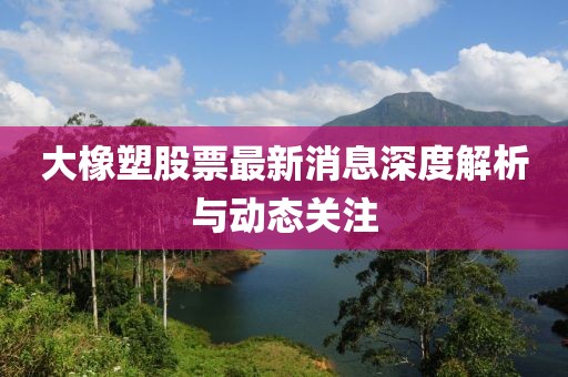 大橡塑股票最新消息深度解析與動態(tài)關(guān)注